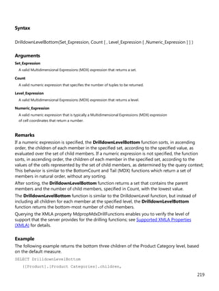 219
Syntax
DrilldownLevelBottom(Set_Expression, Count [ , Level_Expression [ ,Numeric_Expression ] ] )
Arguments
Set_Expression
A valid Multidimensional Expressions (MDX) expression that returns a set.
Count
A valid numeric expression that specifies the number of tuples to be returned.
Level_Expression
A valid Multidimensional Expressions (MDX) expression that returns a level.
Numeric_Expression
A valid numeric expression that is typically a Multidimensional Expressions (MDX) expression
of cell coordinates that return a number.
Remarks
If a numeric expression is specified, the DrilldownLevelBottom function sorts, in ascending
order, the children of each member in the specified set, according to the specified value, as
evaluated over the set of child members. If a numeric expression is not specified, the function
sorts, in ascending order, the children of each member in the specified set, according to the
values of the cells represented by the set of child members, as determined by the query context;
This behavior is similar to the BottomCount and Tail (MDX) functions which return a set of
members in natural order, without any sorting.
After sorting, the DrilldownLevelBottom function returns a set that contains the parent
members and the number of child members, specified in Count, with the lowest value.
The DrilldownLevelBottom function is similar to the DrilldownLevel function, but instead of
including all children for each member at the specified level, the DrilldownLevelBottom
function returns the bottom-most number of child members.
Querying the XMLA property MdpropMdxDrillFunctions enables you to verify the level of
support that the server provides for the drilling functions; see Supported XMLA Properties
(XMLA) for details.
Example
The following example returns the bottom three children of the Product Category level, based
on the default measure.
SELECT DrilldownLevelBottom
([Product].[Product Categories].children,
 