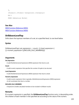 220
3,
[Product].[Product Categories].[Category])
ON 0
FROM [Adventure Works]
See Also
MDX Function Reference (MDX)
MDX Function Reference (MDX)
DrilldownLevelTop
Drills down the topmost members of a set, at a specified level, to one level below.
Syntax
DrilldownLevelTop(<set_expression>, <count> [,[<level_expression>]
[,[<numeric_expression>][,INCLUDE_CALC_MEMBERS]]])
Arguments
Set_Expression
A valid Multidimensional Expressions (MDX) expression that returns a set.
Count
A valid numeric expression that specifies the number of tuples to be returned.
Level_Expression
A valid Multidimensional Expressions (MDX) expression that returns a level.
Numeric_Expression
A valid numeric expression that is typically a Multidimensional Expressions (MDX) expression
of cell coordinates that return a number.
INCLUDE_CALC_MEMBERS
A keyword to enable calculated members to be included in drilldown results
Remarks
If a numeric expression is specified, the DrilldownLevelTop function sorts, in descending order,
the children of each member in the specified set according to the value of the numeric
 
