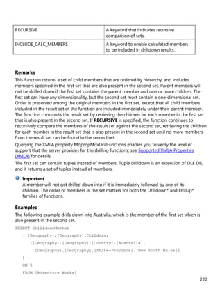 222
RECURSIVE A keyword that indicates recursive
comparison of sets.
INCLUDE_CALC_MEMBERS A keyword to enable calculated members
to be included in drilldown results.
Remarks
This function returns a set of child members that are ordered by hierarchy, and includes
members specified in the first set that are also present in the second set. Parent members will
not be drilled down if the first set contains the parent member and one or more children. The
first set can have any dimensionality, but the second set must contain a one-dimensional set.
Order is preserved among the original members in the first set, except that all child members
included in the result set of the function are included immediately under their parent member.
The function constructs the result set by retrieving the children for each member in the first set
that is also present in the second set. If RECURSIVE is specified, the function continues to
recursively compare the members of the result set against the second set, retrieving the children
for each member in the result set that is also present in the second set until no more members
from the result set can be found in the second set.
Querying the XMLA property MdpropMdxDrillFunctions enables you to verify the level of
support that the server provides for the drilling functions; see Supported XMLA Properties
(XMLA) for details.
The first set can contain tuples instead of members. Tuple drilldown is an extension of OLE DB,
and it returns a set of tuples instead of members.
A member will not get drilled down into if it is immediately followed by one of its
children. The order of members in the set matters for both the Drilldown* and Drillup*
families of functions.
Examples
The following example drills down into Australia, which is the member of the first set which is
also present in the second set.
SELECT DrilldownMember
( [Geography].[Geography].Children,
{[Geography].[Geography].[Country].[Australia],
[Geography].[Geography].[State-Province].[New South Wales]}
)
ON 0
FROM [Adventure Works]
Important
 