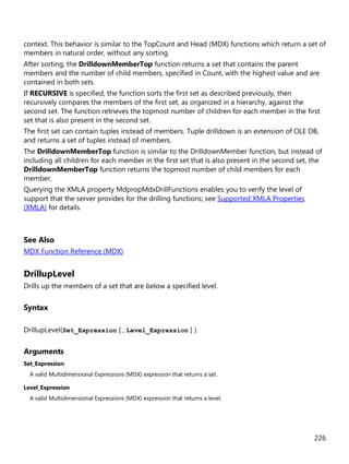 226
context. This behavior is similar to the TopCount and Head (MDX) functions which return a set of
members in natural order, without any sorting.
After sorting, the DrilldownMemberTop function returns a set that contains the parent
members and the number of child members, specified in Count, with the highest value and are
contained in both sets.
If RECURSIVE is specified, the function sorts the first set as described previously, then
recursively compares the members of the first set, as organized in a hierarchy, against the
second set. The function retrieves the topmost number of children for each member in the first
set that is also present in the second set.
The first set can contain tuples instead of members. Tuple drilldown is an extension of OLE DB,
and returns a set of tuples instead of members.
The DrilldownMemberTop function is similar to the DrilldownMember function, but instead of
including all children for each member in the first set that is also present in the second set, the
DrilldownMemberTop function returns the topmost number of child members for each
member.
Querying the XMLA property MdpropMdxDrillFunctions enables you to verify the level of
support that the server provides for the drilling functions; see Supported XMLA Properties
(XMLA) for details.
See Also
MDX Function Reference (MDX)
DrillupLevel
Drills up the members of a set that are below a specified level.
Syntax
DrillupLevel(Set_Expression [ , Level_Expression ] )
Arguments
Set_Expression
A valid Multidimensional Expressions (MDX) expression that returns a set.
Level_Expression
A valid Multidimensional Expressions (MDX) expression that returns a level.
 