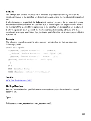 227
Remarks
The DrillupLevel function returns a set of members organized hierarchically based on the
members included in the specified set. Order is preserved among the members in the specified
set.
If a level expression is specified, the DrillupLevel function constructs the set by retrieving only
those members that are above the specified level. If a level expression is specified and there is
no member of the specified level represented in the specified set, the specified set is returned.
If a level expression is not specified, the function constructs the set by retrieving only those
members that are one level higher than the lowest level of the first dimension referenced in the
specified set.
Example
The following example returns the set of members from the first set that are above the
Subcategory level.
SELECT DrillUpLevel
({[Product].[Product Categories].[All Products]
,[Product].[Product Categories].[Subcategory].&[32],
[Product].[Product Categories].[Product].&[215]},
[Product].[Product Categories].[Subcategory]
)
ON 0
FROM [Adventure Works]
WHERE [Measures].[Internet Order Quantity]
See Also
MDX Function Reference (MDX)
DrillupMember
Returns the members in a specified set that are not descendants of members in a second
specified set.
Syntax
DrillupMember(Set_Expression1, Set_Expression2)
 