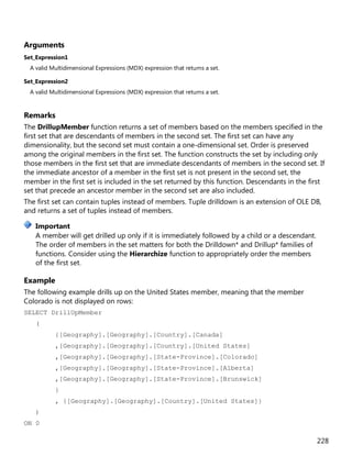 228
Arguments
Set_Expression1
A valid Multidimensional Expressions (MDX) expression that returns a set.
Set_Expression2
A valid Multidimensional Expressions (MDX) expression that returns a set.
Remarks
The DrillupMember function returns a set of members based on the members specified in the
first set that are descendants of members in the second set. The first set can have any
dimensionality, but the second set must contain a one-dimensional set. Order is preserved
among the original members in the first set. The function constructs the set by including only
those members in the first set that are immediate descendants of members in the second set. If
the immediate ancestor of a member in the first set is not present in the second set, the
member in the first set is included in the set returned by this function. Descendants in the first
set that precede an ancestor member in the second set are also included.
The first set can contain tuples instead of members. Tuple drilldown is an extension of OLE DB,
and returns a set of tuples instead of members.
A member will get drilled up only if it is immediately followed by a child or a descendant.
The order of members in the set matters for both the Drilldown* and Drillup* families of
functions. Consider using the Hierarchize function to appropriately order the members
of the first set.
Example
The following example drills up on the United States member, meaning that the member
Colorado is not displayed on rows:
SELECT DrillUpMember
(
{[Geography].[Geography].[Country].[Canada]
,[Geography].[Geography].[Country].[United States]
,[Geography].[Geography].[State-Province].[Colorado]
,[Geography].[Geography].[State-Province].[Alberta]
,[Geography].[Geography].[State-Province].[Brunswick]
}
, {[Geography].[Geography].[Country].[United States]}
)
ON 0
Important
 