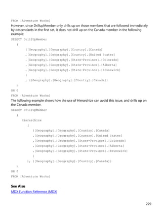 229
FROM [Adventure Works]
However, since DrillupMember only drills up on those members that are followed immediately
by descendants in the first set, it does not drill up on the Canada member in the following
example:
SELECT DrillUpMember
(
{[Geography].[Geography].[Country].[Canada]
,[Geography].[Geography].[Country].[United States]
,[Geography].[Geography].[State-Province].[Colorado]
,[Geography].[Geography].[State-Province].[Alberta]
,[Geography].[Geography].[State-Province].[Brunswick]
}
, {[Geography].[Geography].[Country].[Canada]}
)
ON 0
FROM [Adventure Works]
The following example shows how the use of Hierarchize can avoid this issue, and drills up on
the Canada member.
SELECT DrillUpMember
(
Hierarchize
(
{[Geography].[Geography].[Country].[Canada]
,[Geography].[Geography].[Country].[United States]
,[Geography].[Geography].[State-Province].[Colorado]
,[Geography].[Geography].[State-Province].[Alberta]
,[Geography].[Geography].[State-Province].[Brunswick]
}
), {[Geography].[Geography].[Country].[Canada]}
)
ON 0
FROM [Adventure Works]
See Also
MDX Function Reference (MDX)
 