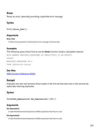 230
Error
Raises an error, optionally providing a specified error message.
Syntax
Error( [ Error_Text ] )
Arguments
Error_Text
A valid string expression containing the error message to be returned.
Examples
The following query shows how to use the Error function inside a calculated measure:
WITH MEMBER MEASURES.ERRORDEMO AS ERROR("THIS IS AN ERROR")
SELECT
MEASURES.ERRORDEMO ON 0
FROM [Adventure Works]
See Also
MDX Function Reference (MDX)
Except
Evaluates two sets and removes those tuples in the first set that also exist in the second set,
optionally retaining duplicates.
Syntax
Except(Set_Expression1, Set_Expression2 [, ALL ] )
Arguments
Set_Expression1
A valid Multidimensional Expressions (MDX) expression that returns a set.
Set_Expression2
A valid Multidimensional Expressions (MDX) expression that returns a set.
 