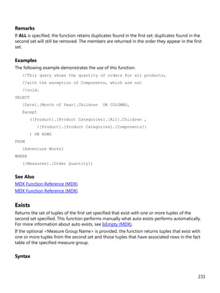 231
Remarks
If ALL is specified, the function retains duplicates found in the first set; duplicates found in the
second set will still be removed. The members are returned in the order they appear in the first
set.
Examples
The following example demonstrates the use of this function.
//This query shows the quantity of orders for all products,
//with the exception of Components, which are not
//sold.
SELECT
[Date].[Month of Year].Children ON COLUMNS,
Except
([Product].[Product Categories].[All].Children ,
{[Product].[Product Categories].[Components]}
) ON ROWS
FROM
[Adventure Works]
WHERE
([Measures].[Order Quantity])
See Also
MDX Function Reference (MDX)
MDX Function Reference (MDX)
Exists
Returns the set of tuples of the first set specified that exist with one or more tuples of the
second set specified. This function performs manually what auto exists performs automatically.
For more information about auto exists, see IsEmpty (MDX).
If the optional <Measure Group Name> is provided, the function returns tuples that exist with
one or more tuples from the second set and those tuples that have associated rows in the fact
table of the specified measure group.
Syntax
 