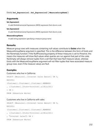 232
Exists( Set_Expression1 , Set_Expression2 [, MeasureGroupName] )
Arguments
Set_Expression1
A valid Multidimensional Expressions (MDX) expression that returns a set.
Set_Expression2
A valid Multidimensional Expressions (MDX) expression that returns a set.
MeasureGroupName
A valid string expression specifying a measure group name.
Remarks
Measure group rows with measures containing null values contribute to Exists when the
MeasureGroupName argument is specified. This is the difference between this form of Exists and
the Nonempty function: if the NullProcessing property of these measures is set to Preserve, this
means the measures will show Null values when queries are run against that part of the cube;
NonEmpty will always remove tuples from a set that that have Null measure values, whereas
Exists with the MeasureGroupName argument will not filter tuples that have associated measure
group rows, even if the measure values are Null.
Examples
Customers who live in California:
SELECT [Measures].[Internet Sales Amount] ON 0,
EXISTS(
[Customer].[Customer].[Customer].MEMBERS
, {[Customer].[State-Province].&[CA]&[US]}
) ON 1
FROM [Adventure Works]
Customers who live in California with sales:
SELECT [Measures].[Internet Sales Amount] ON 0,
EXISTS(
[Customer].[Customer].[Customer].MEMBERS
, {[Customer].[State-Province].&[CA]&[US]}
, "Internet Sales") ON 1
FROM [Adventure Works]
 