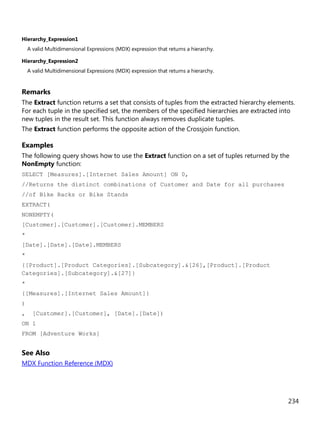 234
Hierarchy_Expression1
A valid Multidimensional Expressions (MDX) expression that returns a hierarchy.
Hierarchy_Expression2
A valid Multidimensional Expressions (MDX) expression that returns a hierarchy.
Remarks
The Extract function returns a set that consists of tuples from the extracted hierarchy elements.
For each tuple in the specified set, the members of the specified hierarchies are extracted into
new tuples in the result set. This function always removes duplicate tuples.
The Extract function performs the opposite action of the Crossjoin function.
Examples
The following query shows how to use the Extract function on a set of tuples returned by the
NonEmpty function:
SELECT [Measures].[Internet Sales Amount] ON 0,
//Returns the distinct combinations of Customer and Date for all purchases
//of Bike Racks or Bike Stands
EXTRACT(
NONEMPTY(
[Customer].[Customer].[Customer].MEMBERS
*
[Date].[Date].[Date].MEMBERS
*
{[Product].[Product Categories].[Subcategory].&[26],[Product].[Product
Categories].[Subcategory].&[27]}
*
{[Measures].[Internet Sales Amount]}
)
, [Customer].[Customer], [Date].[Date])
ON 1
FROM [Adventure Works]
See Also
MDX Function Reference (MDX)
 