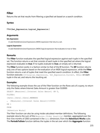 235
Filter
Returns the set that results from filtering a specified set based on a search condition.
Syntax
Filter(Set_Expression, Logical_Expression )
Arguments
Set_Expression
A valid Multidimensional Expressions (MDX) expression that returns a set.
Logical_Expression
A valid Multidimensional Expressions (MDX) logical expression that evaluates to true or false.
Remarks
The Filter function evaluates the specified logical expression against each tuple in the specified
set. The function returns a set that consists of each tuple in the specified set where the logical
expression evaluates to true. If no tuples evaluate to true, an empty set is returned.
The Filter function works in a fashion similar to that of the IIf function. The IIf function returns
only one of two options based on the evaluation of an MDX logical expression, while the Filter
function returns a set of tuples that meet the specified search condition. In effect, the Filter
function executes IIf(Logical_Expression, Set_Expression.Current, NULL) on each
tuple in the set, and returns the resulting set.
Examples
The following example shows the use of the Filter function on the Rows axis of a query, to return
only the Dates where Internet Sales Amount is greater than $10000:
SELECT [Measures].[Internet Sales Amount] ON 0,
FILTER(
[Date].[Date].[Date].MEMBERS
, [Measures].[Internet Sales Amount]>10000)
ON 1
FROM
[Adventure Works]
The Filter function can also be using inside calculated member definitions. The following
example returns the sum of the Measures.[Order Quantity] member, aggregated over the
first nine months of 2003 contained in the Date dimension, from the Adventure Works cube.
The PeriodsToDate function defines the tuples in the set over which the Aggregate function
 