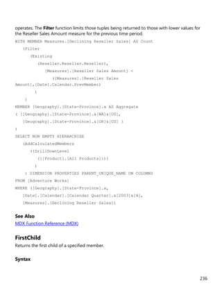 236
operates. The Filter function limits those tuples being returned to those with lower values for
the Reseller Sales Amount measure for the previous time period.
WITH MEMBER Measures.[Declining Reseller Sales] AS Count
(Filter
(Existing
(Reseller.Reseller.Reseller),
[Measures].[Reseller Sales Amount] <
([Measures].[Reseller Sales
Amount],[Date].Calendar.PrevMember)
)
)
MEMBER [Geography].[State-Province].x AS Aggregate
( {[Geography].[State-Province].&[WA]&[US],
[Geography].[State-Province].&[OR]&[US] }
)
SELECT NON EMPTY HIERARCHIZE
(AddCalculatedMembers
({DrillDownLevel
({[Product].[All Products]})}
)
) DIMENSION PROPERTIES PARENT_UNIQUE_NAME ON COLUMNS
FROM [Adventure Works]
WHERE ([Geography].[State-Province].x,
[Date].[Calendar].[Calendar Quarter].&[2003]&[4],
[Measures].[Declining Reseller Sales])
See Also
MDX Function Reference (MDX)
FirstChild
Returns the first child of a specified member.
Syntax
 