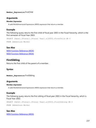 237
Member_Expression.FirstChild
Arguments
Member_Expression
A valid Multidimensional Expressions (MDX) expression that returns a member.
Example
The following query returns the first child of fiscal year 2003 in the Fiscal hierarchy, which is the
first semester of Fiscal Year 2003.
SELECT [Date].[Fiscal].[Fiscal Year].&[2003].FirstChild ON 0
FROM [Adventure Works]
See Also
MDX Function Reference (MDX)
MDX Function Reference (MDX)
FirstSibling
Returns the first child of the parent of a member.
Syntax
Member_Expression.FirstSibling
Arguments
Member_Expression
A valid Multidimensional Expressions (MDX) expression that returns a member.
Example
The following query returns the first sibling of fiscal year 2003 in the Fiscal hierarchy, which is
Fiscal Year 2002.
SELECT [Date].[Fiscal].[Fiscal Year].&[2003].FirstSibling ON 0
FROM [Adventure Works]
See Also
MDX Function Reference (MDX)
 