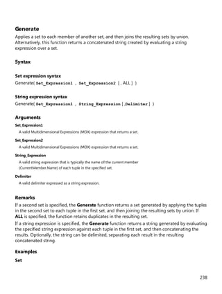 238
Generate
Applies a set to each member of another set, and then joins the resulting sets by union.
Alternatively, this function returns a concatenated string created by evaluating a string
expression over a set.
Syntax
Set expression syntax
Generate( Set_Expression1 , Set_Expression2 [ , ALL ] )
String expression syntax
Generate( Set_Expression1 , String_Expression [ ,Delimiter ] )
Arguments
Set_Expression1
A valid Multidimensional Expressions (MDX) expression that returns a set.
Set_Expression2
A valid Multidimensional Expressions (MDX) expression that returns a set.
String_Expression
A valid string expression that is typically the name of the current member
(CurrentMember.Name) of each tuple in the specified set.
Delimiter
A valid delimiter expressed as a string expression.
Remarks
If a second set is specified, the Generate function returns a set generated by applying the tuples
in the second set to each tuple in the first set, and then joining the resulting sets by union. If
ALL is specified, the function retains duplicates in the resulting set.
If a string expression is specified, the Generate function returns a string generated by evaluating
the specified string expression against each tuple in the first set, and then concatenating the
results. Optionally, the string can be delimited, separating each result in the resulting
concatenated string.
Examples
Set
 
