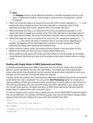 23
The IsEmpty function cannot determine whether a member expression returns a null
value. To determine whether a null member is returned from an expression, use the
IS operator.
• When the empty cell value is an operand for any one of the numeric operators (+, -, *, /), the
empty cell value is treated as zero if the other operand is a nonempty value. If both
operands are empty, the numeric operator returns the empty cell value.
• When the empty cell value is an operand for the string concatenation operator (+), the
empty cell value is treated as an empty string if the other operand is a nonempty value. If
both operands are empty, the string concatenation operator returns the empty cell value.
• When the empty cell value is an operand for any one of the comparison operators (=. <>,
>=, <=, >, <), the empty cell value is treated as zero or an empty string, depending on
whether the data type of the other operand is numeric or string, respectively. If both
operands are empty, both operands are treated as zero.
• When collating numeric values, the empty cell value collates in the same place as zero.
Between the empty cell value and zero, empty collates before zero.
• When collating string values, the empty cell value collates in the same place as the empty
string. Between the empty cell value and the empty string, empty collates before an empty
string.
Dealing with Empty Values in MDX Statements and Cubes
In Multidimensional Expressions (MDX) statements, you can look for empty values and then
perform certain calculations on cells with valid (that is, not empty) data. Eliminating empty
values when performing calculations can be important because certain calculations, such as an
average, can be inaccurate if empty cell values are included.
If empty values are stored in your underlying fact table data, by default they will be converted to
zeroes when the cube is processed. You can use the Null Processing option on a measure to
control whether null facts are converted into 0, converted to an empty value, or even throws an
error during processing. If you do not want empty cell values appearing in your query results,
you should create queries, calculated members, or MDX Script statements that eliminate the
empty values or replace them with some other value.
To remove empty rows or columns from a query, you can use the NON EMPTY statement before
the axis set definition. For example, the following query only returns the Product Category Bikes
because that is the only Category that was sold in the Calendar Year 2001:
SELECT
{[Measures].[Internet Tax Amount]}
ON COLUMNS,
//Comment out the following line to display all the empty rows for other
Categories
Note
 