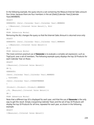 239
In the following example, the query returns a set containing the Measure Internet Sales amount
four times, because there are four members in the set [Date].[Calendar Year].[Calendar
Year].MEMBERS:
SELECT
GENERATE( [Date].[Calendar Year].[Calendar Year].MEMBERS
, {[Measures].[Internet Sales Amount]}, ALL)
ON 0
FROM [Adventure Works]
Removing the ALL changes the query so that the Internet Sales Amount is returned once only:
SELECT
GENERATE( [Date].[Calendar Year].[Calendar Year].MEMBERS
, {[Measures].[Internet Sales Amount]})
ON 0
FROM [Adventure Works]
The most common practical use of Generate is to evaluate a complex set expression, such as
TopCount, over a set of members. The following example query displays the top 10 Products for
each Calendar Year on Rows:
SELECT
{[Measures].[Internet Sales Amount]}
ON 0,
GENERATE(
[Date].[Calendar Year].[Calendar Year].MEMBERS
, TOPCOUNT(
[Date].[Calendar Year].CURRENTMEMBER
*
[Product].[Product].[Product].MEMBERS
,10, [Measures].[Internet Sales Amount]))
ON 1
FROM [Adventure Works]
Note that a different top 10 is displayed for each year, and that the use of Generate is the only
way to get this result. Simply crossjoining Calendar Years and the set of top 10 Products will
display the top 10 Products for all time, repeated for each year, as shown in the following
example:
SELECT
{[Measures].[Internet Sales Amount]}
 