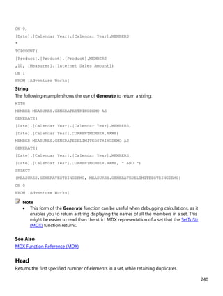 240
ON 0,
[Date].[Calendar Year].[Calendar Year].MEMBERS
*
TOPCOUNT(
[Product].[Product].[Product].MEMBERS
,10, [Measures].[Internet Sales Amount])
ON 1
FROM [Adventure Works]
String
The following example shows the use of Generate to return a string:
WITH
MEMBER MEASURES.GENERATESTRINGDEMO AS
GENERATE(
[Date].[Calendar Year].[Calendar Year].MEMBERS,
[Date].[Calendar Year].CURRENTMEMBER.NAME)
MEMBER MEASURES.GENERATEDELIMITEDSTRINGDEMO AS
GENERATE(
[Date].[Calendar Year].[Calendar Year].MEMBERS,
[Date].[Calendar Year].CURRENTMEMBER.NAME, " AND ")
SELECT
{MEASURES.GENERATESTRINGDEMO, MEASURES.GENERATEDELIMITEDSTRINGDEMO}
ON 0
FROM [Adventure Works]
• This form of the Generate function can be useful when debugging calculations, as it
enables you to return a string displaying the names of all the members in a set. This
might be easier to read than the strict MDX representation of a set that the SetToStr
(MDX) function returns.
See Also
MDX Function Reference (MDX)
Head
Returns the first specified number of elements in a set, while retaining duplicates.
Note
 