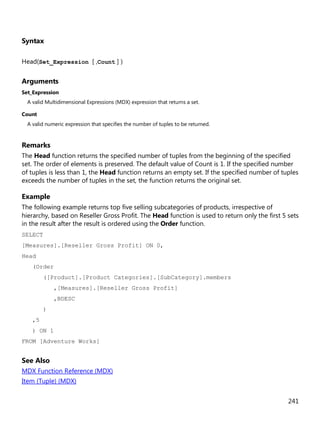 241
Syntax
Head(Set_Expression [ ,Count ] )
Arguments
Set_Expression
A valid Multidimensional Expressions (MDX) expression that returns a set.
Count
A valid numeric expression that specifies the number of tuples to be returned.
Remarks
The Head function returns the specified number of tuples from the beginning of the specified
set. The order of elements is preserved. The default value of Count is 1. If the specified number
of tuples is less than 1, the Head function returns an empty set. If the specified number of tuples
exceeds the number of tuples in the set, the function returns the original set.
Example
The following example returns top five selling subcategories of products, irrespective of
hierarchy, based on Reseller Gross Profit. The Head function is used to return only the first 5 sets
in the result after the result is ordered using the Order function.
SELECT
[Measures].[Reseller Gross Profit] ON 0,
Head
(Order
([Product].[Product Categories].[SubCategory].members
,[Measures].[Reseller Gross Profit]
,BDESC
)
,5
) ON 1
FROM [Adventure Works]
See Also
MDX Function Reference (MDX)
Item (Tuple) (MDX)
 