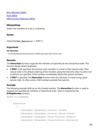 242
Item (Member) (MDX)
Rank (MDX)
MDX Function Reference (MDX)
Hierarchize
Orders the members of a set in a hierarchy.
Syntax
Hierarchize(Set_Expression [ , POST ] )
Arguments
Set_Expression
A valid Multidimensional Expressions (MDX) expression that returns a set.
Remarks
The Hierarchize function organizes the members of specified set into hierarchical order. The
function always retains duplicates.
• If POST is not specified, the function sorts members in a level in their natural order. Their
natural order is the default ordering of the members along the hierarchy when no other sort
conditions are specified. Child members immediately follow their parent members.
• If POST is specified, the Hierarchize function sorts the members in a level using a post-
natural order. In other words, child members precede their parents.
Example
The following example drills up on the Canada member. The Hierarchize function is used to
organize the specified set members in hierarchical order, which is required by the
DrillUpMember function.
SELECT DrillUpMember
(
Hierarchize
(
{[Geography].[Geography].[Country].[Canada]
,[Geography].[Geography].[Country].[United States]
,[Geography].[Geography].[State-Province].[Alberta]
,[Geography].[Geography].[State-Province].[Brunswick]
 