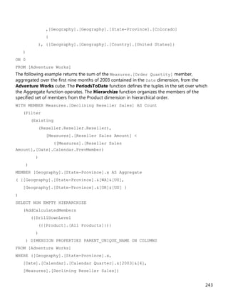 243
,[Geography].[Geography].[State-Province].[Colorado]
}
), {[Geography].[Geography].[Country].[United States]}
)
ON 0
FROM [Adventure Works]
The following example returns the sum of the Measures.[Order Quantity] member,
aggregated over the first nine months of 2003 contained in the Date dimension, from the
Adventure Works cube. The PeriodsToDate function defines the tuples in the set over which
the Aggregate function operates. The Hierarchize function organizes the members of the
specified set of members from the Product dimension in hierarchical order.
WITH MEMBER Measures.[Declining Reseller Sales] AS Count
(Filter
(Existing
(Reseller.Reseller.Reseller),
[Measures].[Reseller Sales Amount] <
([Measures].[Reseller Sales
Amount],[Date].Calendar.PrevMember)
)
)
MEMBER [Geography].[State-Province].x AS Aggregate
( {[Geography].[State-Province].&[WA]&[US],
[Geography].[State-Province].&[OR]&[US] }
)
SELECT NON EMPTY HIERARCHIZE
(AddCalculatedMembers
({DrillDownLevel
({[Product].[All Products]})}
)
) DIMENSION PROPERTIES PARENT_UNIQUE_NAME ON COLUMNS
FROM [Adventure Works]
WHERE ([Geography].[State-Province].x,
[Date].[Calendar].[Calendar Quarter].&[2003]&[4],
[Measures].[Declining Reseller Sales])
 