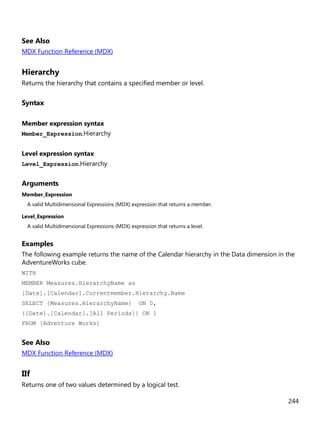 244
See Also
MDX Function Reference (MDX)
Hierarchy
Returns the hierarchy that contains a specified member or level.
Syntax
Member expression syntax
Member_Expression.Hierarchy
Level expression syntax
Level_Expression.Hierarchy
Arguments
Member_Expression
A valid Multidimensional Expressions (MDX) expression that returns a member.
Level_Expression
A valid Multidimensional Expressions (MDX) expression that returns a level.
Examples
The following example returns the name of the Calendar hierarchy in the Data dimension in the
AdventureWorks cube.
WITH
MEMBER Measures.HierarchyName as
[Date].[Calendar].Currentmember.Hierarchy.Name
SELECT {Measures.HierarchyName} ON 0,
{[Date].[Calendar].[All Periods]} ON 1
FROM [Adventure Works]
See Also
MDX Function Reference (MDX)
IIf
Returns one of two values determined by a logical test.
 