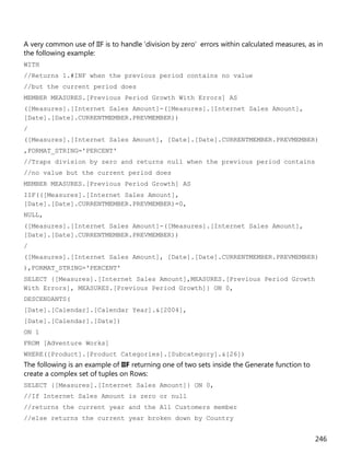 246
A very common use of IIF is to handle 'division by zero' errors within calculated measures, as in
the following example:
WITH
//Returns 1.#INF when the previous period contains no value
//but the current period does
MEMBER MEASURES.[Previous Period Growth With Errors] AS
([Measures].[Internet Sales Amount]-([Measures].[Internet Sales Amount],
[Date].[Date].CURRENTMEMBER.PREVMEMBER))
/
([Measures].[Internet Sales Amount], [Date].[Date].CURRENTMEMBER.PREVMEMBER)
,FORMAT_STRING='PERCENT'
//Traps division by zero and returns null when the previous period contains
//no value but the current period does
MEMBER MEASURES.[Previous Period Growth] AS
IIF(([Measures].[Internet Sales Amount],
[Date].[Date].CURRENTMEMBER.PREVMEMBER)=0,
NULL,
([Measures].[Internet Sales Amount]-([Measures].[Internet Sales Amount],
[Date].[Date].CURRENTMEMBER.PREVMEMBER))
/
([Measures].[Internet Sales Amount], [Date].[Date].CURRENTMEMBER.PREVMEMBER)
),FORMAT_STRING='PERCENT'
SELECT {[Measures].[Internet Sales Amount],MEASURES.[Previous Period Growth
With Errors], MEASURES.[Previous Period Growth]} ON 0,
DESCENDANTS(
[Date].[Calendar].[Calendar Year].&[2004],
[Date].[Calendar].[Date])
ON 1
FROM [Adventure Works]
WHERE([Product].[Product Categories].[Subcategory].&[26])
The following is an example of IIF returning one of two sets inside the Generate function to
create a complex set of tuples on Rows:
SELECT {[Measures].[Internet Sales Amount]} ON 0,
//If Internet Sales Amount is zero or null
//returns the current year and the All Customers member
//else returns the current year broken down by Country
 
