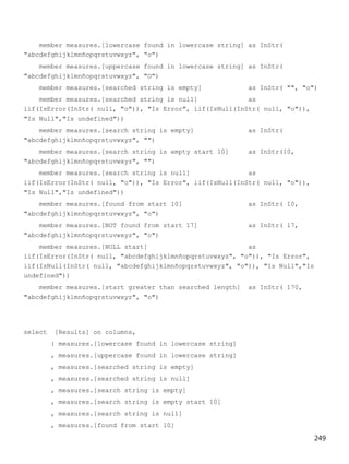 249
member measures.[lowercase found in lowercase string] as InStr(
"abcdefghijklmnñopqrstuvwxyz", "o")
member measures.[uppercase found in lowercase string] as InStr(
"abcdefghijklmnñopqrstuvwxyz", "O")
member measures.[searched string is empty] as InStr( "", "o")
member measures.[searched string is null] as
iif(IsError(InStr( null, "o")), "Is Error", iif(IsNull(InStr( null, "o")),
"Is Null","Is undefined"))
member measures.[search string is empty] as InStr(
"abcdefghijklmnñopqrstuvwxyz", "")
member measures.[search string is empty start 10] as InStr(10,
"abcdefghijklmnñopqrstuvwxyz", "")
member measures.[search string is null] as
iif(IsError(InStr( null, "o")), "Is Error", iif(IsNull(InStr( null, "o")),
"Is Null","Is undefined"))
member measures.[found from start 10] as InStr( 10,
"abcdefghijklmnñopqrstuvwxyz", "o")
member measures.[NOT found from start 17] as InStr( 17,
"abcdefghijklmnñopqrstuvwxyz", "o")
member measures.[NULL start] as
iif(IsError(InStr( null, "abcdefghijklmnñopqrstuvwxyz", "o")), "Is Error",
iif(IsNull(InStr( null, "abcdefghijklmnñopqrstuvwxyz", "o")), "Is Null","Is
undefined"))
member measures.[start greater than searched length] as InStr( 170,
"abcdefghijklmnñopqrstuvwxyz", "o")
select [Results] on columns,
{ measures.[lowercase found in lowercase string]
, measures.[uppercase found in lowercase string]
, measures.[searched string is empty]
, measures.[searched string is null]
, measures.[search string is empty]
, measures.[search string is empty start 10]
, measures.[search string is null]
, measures.[found from start 10]
 
