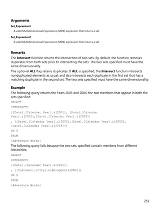 251
Arguments
Set_Expression1
A valid Multidimensional Expressions (MDX) expression that returns a set.
Set_Expression2
A valid Multidimensional Expressions (MDX) expression that returns a set.
Remarks
The Intersect function returns the intersection of two sets. By default, the function removes
duplicates from both sets prior to intersecting the sets. The two sets specified must have the
same dimensionality.
The optional ALL flag retains duplicates. If ALL is specified, the Intersect function intersects
nonduplicated elements as usual, and also intersects each duplicate in the first set that has a
matching duplicate in the second set. The two sets specified must have the same dimensionality.
Example
The following query returns the Years 2003 and 2004, the two members that appear in both the
sets specified:
SELECT
INTERSECT(
{[Date].[Calendar Year].&[2001], [Date].[Calendar
Year].&[2002],[Date].[Calendar Year].&[2003]}
, {[Date].[Calendar Year].&[2002],[Date].[Calendar Year].&[2003],
[Date].[Calendar Year].&[2004]})
ON 0
FROM
[Adventure Works]
The following query fails because the two sets specified contain members from different
hierarchies:
SELECT
INTERSECT(
{[Date].[Calendar Year].&[2001]}
, {[Customer].[City].&[Abingdon]&[ENG]})
ON 0
FROM
[Adventure Works]
 