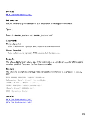 252
See Also
MDX Function Reference (MDX)
IsAncestor
Returns whether a specified member is an ancestor of another specified member.
Syntax
IsAncestor(Member_Expression1, Member_Expression2)
Arguments
Member_Expression1
A valid Multidimensional Expressions (MDX) expression that returns a member.
Member_Expression2
A valid Multidimensional Expressions (MDX) expression that returns a member.
Remarks
The IsAncestor function returns true if the first member specified is an ancestor of the second
member specified. Otherwise, the function returns false.
Example
The following example returns true if [Date].[Fiscal].CurrentMember is an ancestor of January
2003:
WITH MEMBER MEASURES.ISANCESTORDEMO AS
IsAncestor([Date].[Fiscal].CurrentMember,
[Date].[Fiscal].[Month].&[2003]&[1])
SELECT MEASURES.ISANCESTORDEMO ON 0,
[Date].[Fiscal].MEMBERS ON 1
FROM [Adventure Works]
See Also
MDX Function Reference (MDX)
MDX Function Reference (MDX)
 