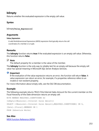 253
IsEmpty
Returns whether the evaluated expression is the empty cell value.
Syntax
IsEmpty(Value_Expression)
Arguments
Value_Expression
A valid Multidimensional Expressions (MDX) expression that typically returns the cell
coordinates of a member or a tuple.
Remarks
The IsEmpty function returns true if the evaluated expression is an empty cell value. Otherwise,
this function returns false.
The default property for a member is the value of the member.
The IsEmpty function is the only way to reliably test for an empty cell because the empty cell
value has special meaning in Microsoft SQL Server Analysis Services.
If the evaluation of the value expression returns an error, the function will return false. A
value expression can return an error, for example, if a properties reference refers to an
invalid or non-existent property.
For more information about empty cells, see the OLE DB documentation.
Example
The following example returns TRUE if the Internet Sales Amount for the current member on the
Fiscal hierarchy of the Date dimension returns an empty cell:
WITH MEMBER MEASURES.ISEMPTYDEMO AS
IsEmpty([Measures].[Internet Sales Amount])
SELECT {[Measures].[Internet Sales Amount],MEASURES.ISEMPTYDEMO} ON 0,
[Date].[Fiscal].MEMBERS ON 1
FROM [Adventure Works]
See Also
MDX Function Reference (MDX)
Note
Important
 