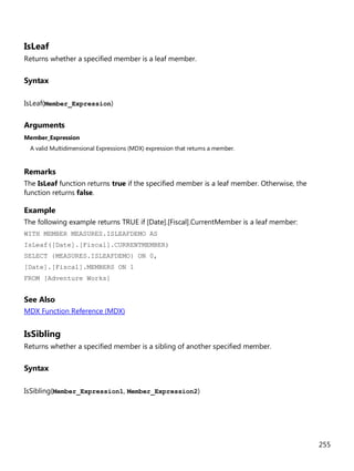 255
IsLeaf
Returns whether a specified member is a leaf member.
Syntax
IsLeaf(Member_Expression)
Arguments
Member_Expression
A valid Multidimensional Expressions (MDX) expression that returns a member.
Remarks
The IsLeaf function returns true if the specified member is a leaf member. Otherwise, the
function returns false.
Example
The following example returns TRUE if [Date].[Fiscal].CurrentMember is a leaf member:
WITH MEMBER MEASURES.ISLEAFDEMO AS
IsLeaf([Date].[Fiscal].CURRENTMEMBER)
SELECT {MEASURES.ISLEAFDEMO} ON 0,
[Date].[Fiscal].MEMBERS ON 1
FROM [Adventure Works]
See Also
MDX Function Reference (MDX)
IsSibling
Returns whether a specified member is a sibling of another specified member.
Syntax
IsSibling(Member_Expression1, Member_Expression2)
 