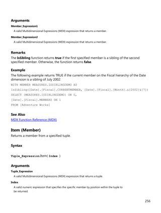 256
Arguments
Member_Expression1
A valid Multidimensional Expressions (MDX) expression that returns a member.
Member_Expression2
A valid Multidimensional Expressions (MDX) expression that returns a member.
Remarks
The IsSibling function returns true if the first specified member is a sibling of the second
specified member. Otherwise, the function returns false.
Example
The following example returns TRUE if the current member on the Fiscal hierarchy of the Date
dimension is a sibling of July 2002:
WITH MEMBER MEASURES.ISSIBLINGDEMO AS
IsSibling([Date].[Fiscal].CURRENTMEMBER, [Date].[Fiscal].[Month].&[2002]&[7])
SELECT {MEASURES.ISSIBLINGDEMO} ON 0,
[Date].[Fiscal].MEMBERS ON 1
FROM [Adventure Works]
See Also
MDX Function Reference (MDX)
Item (Member)
Returns a member from a specified tuple.
Syntax
Tuple_Expression.Item( Index )
Arguments
Tuple_Expression
A valid Multidimensional Expressions (MDX) expression that returns a tuple.
Index
A valid numeric expression that specifies the specific member by position within the tuple to
be returned.
 