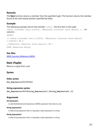 257
Remarks
The Item function returns a member from the specified tuple. The function returns the member
found at the zero-based position specified by Index.
Example
The following example returns the member [2003] - the first item in the tuple
[Date].[Calendar Year].&[2003], [Measures].[Internet Sales Amount] ). - on
columns :
SELECT
{( [Date].[Calendar Year].&[2003], [Measures].[Internet Sales Amount]
).Item(0)} ON 0
,{[Measures].[Reseller Sales Amount]} ON 1
FROM [Adventure Works]
See Also
MDX Function Reference (MDX)
Item (Tuple)
Returns a tuple from a set.
Syntax
Index syntax
Set_Expression.Item(Index)
String expression syntax
Set_Expression.Item(String_Expression1 [ ,String_Expression2,...n])
Arguments
Set_Expression
A valid Multidimensional Expressions (MDX) expression that returns a set.
String_Expression1
A valid string expression that is a typically a tuple expressed in a string.
String_Expression2
A valid string expression that is a typically a tuple expressed in a string.
 