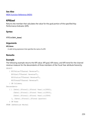 259
See Also
MDX Function Reference (MDX)
KPIGoal
Returns the member that calculates the value for the goal portion of the specified Key
Performance Indicator (KPI).
Syntax
KPIGoal(KPI_Name)
Arguments
KPI_Name
A valid string expression that specifies the name of a KPI.
Remarks
Example
The following example returns the KPI value, KPI goal, KPI status, and KPI trend for the channel
revenue measure for the descendants of three members of the Fiscal Year attribute hierarchy:
SELECT
{ KPIValue("Channel Revenue"),
KPIGoal("Channel Revenue"),
KPIStatus("Channel Revenue"),
KPITrend("Channel Revenue")
} ON Columns,
Descendants
( { [Date].[Fiscal].[Fiscal Year].&[2002],
[Date].[Fiscal].[Fiscal Year].&[2003],
[Date].[Fiscal].[Fiscal Year].&[2004]
}, [Date].[Fiscal].[Fiscal Quarter]
) ON Rows
FROM [Adventure Works]
 