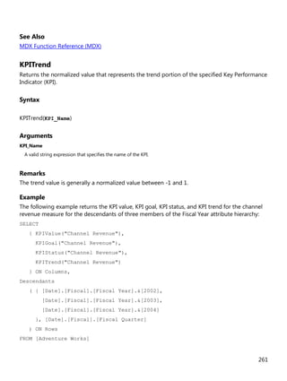 261
See Also
MDX Function Reference (MDX)
KPITrend
Returns the normalized value that represents the trend portion of the specified Key Performance
Indicator (KPI).
Syntax
KPITrend(KPI_Name)
Arguments
KPI_Name
A valid string expression that specifies the name of the KPI.
Remarks
The trend value is generally a normalized value between -1 and 1.
Example
The following example returns the KPI value, KPI goal, KPI status, and KPI trend for the channel
revenue measure for the descendants of three members of the Fiscal Year attribute hierarchy:
SELECT
{ KPIValue("Channel Revenue"),
KPIGoal("Channel Revenue"),
KPIStatus("Channel Revenue"),
KPITrend("Channel Revenue")
} ON Columns,
Descendants
( { [Date].[Fiscal].[Fiscal Year].&[2002],
[Date].[Fiscal].[Fiscal Year].&[2003],
[Date].[Fiscal].[Fiscal Year].&[2004]
}, [Date].[Fiscal].[Fiscal Quarter]
) ON Rows
FROM [Adventure Works]
 