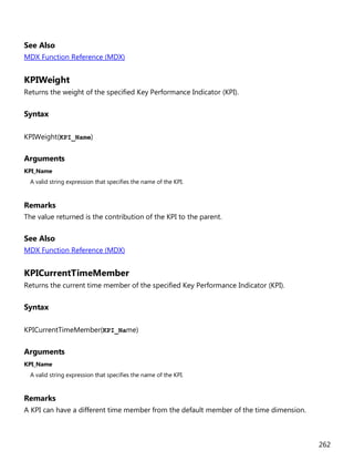 262
See Also
MDX Function Reference (MDX)
KPIWeight
Returns the weight of the specified Key Performance Indicator (KPI).
Syntax
KPIWeight(KPI_Name)
Arguments
KPI_Name
A valid string expression that specifies the name of the KPI.
Remarks
The value returned is the contribution of the KPI to the parent.
See Also
MDX Function Reference (MDX)
KPICurrentTimeMember
Returns the current time member of the specified Key Performance Indicator (KPI).
Syntax
KPICurrentTimeMember(KPI_Name)
Arguments
KPI_Name
A valid string expression that specifies the name of the KPI.
Remarks
A KPI can have a different time member from the default member of the time dimension.
 