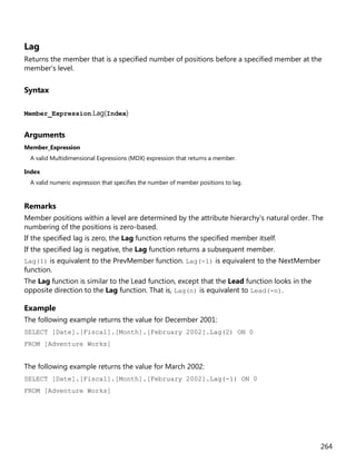 264
Lag
Returns the member that is a specified number of positions before a specified member at the
member's level.
Syntax
Member_Expression.Lag(Index)
Arguments
Member_Expression
A valid Multidimensional Expressions (MDX) expression that returns a member.
Index
A valid numeric expression that specifies the number of member positions to lag.
Remarks
Member positions within a level are determined by the attribute hierarchy's natural order. The
numbering of the positions is zero-based.
If the specified lag is zero, the Lag function returns the specified member itself.
If the specified lag is negative, the Lag function returns a subsequent member.
Lag(1) is equivalent to the PrevMember function. Lag(-1) is equivalent to the NextMember
function.
The Lag function is similar to the Lead function, except that the Lead function looks in the
opposite direction to the Lag function. That is, Lag(n) is equivalent to Lead(-n).
Example
The following example returns the value for December 2001:
SELECT [Date].[Fiscal].[Month].[February 2002].Lag(2) ON 0
FROM [Adventure Works]
The following example returns the value for March 2002:
SELECT [Date].[Fiscal].[Month].[February 2002].Lag(-1) ON 0
FROM [Adventure Works]
 
