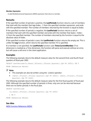 266
Member_Expression
A valid Multidimensional Expressions (MDX) expression that returns a member.
Remarks
If the specified number of periods is positive, the LastPeriods function returns a set of members
that start with the member that lags Index - 1 from the specified member expression, and ends
with the specified member. The number of members returned by the function is equal to Index.
If the specified number of periods is negative, the LastPeriods function returns a set of
members that start with the specified member and ends with the member that leads (- Index -
1) from the specified member. The number of members returned by the function is equal to the
absolute value of Index.
If the specified number of periods is zero, the LastPeriods function returns the empty set. This is
unlike the Lag function, which returns the specified member if 0 is specified.
If a member is not specified, the LastPeriods function uses Time.CurrentMember. If no
dimension is marked as a Time dimension, the function will parse and execute without an error,
but will cause a cell error in the client application.
Examples
The following example returns the default measure value for the second third, and fourth fiscal
quarters of fiscal year 2002.
SELECT LastPeriods(3,[Date].[Fiscal].[Fiscal Quarter].[Q4 FY 2002]) ON 0
FROM [Adventure Works]
• This example can also be written using the : (colon) operator:
• [Date].[Fiscal].[Fiscal Quarter].[Q4 FY 2002]: [Date].[Fiscal].[Fiscal
Quarter].[Q2 FY 2002]
The following example returns the default measure value for the first fiscal quarter of fiscal year
2002. Although the specified number of periods is three, only one can be returned because
there are no earlier periods in the fiscal year.
SELECT LastPeriods
(3,[Date].[Fiscal].[Fiscal Quarter].[Q1 FY 2002]
) ON 0
FROM [Adventure Works]
See Also
MDX Function Reference (MDX)
Note
 
