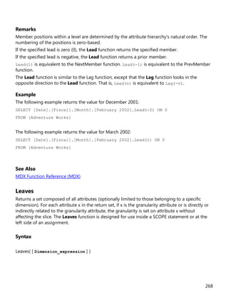 268
Remarks
Member positions within a level are determined by the attribute hierarchy's natural order. The
numbering of the positions is zero-based.
If the specified lead is zero (0), the Lead function returns the specified member.
If the specified lead is negative, the Lead function returns a prior member.
Lead(1) is equivalent to the NextMember function. Lead(-1) is equivalent to the PrevMember
function.
The Lead function is similar to the Lag function, except that the Lag function looks in the
opposite direction to the Lead function. That is, Lead(n) is equivalent to Lag(-n).
Example
The following example returns the value for December 2001:
SELECT [Date].[Fiscal].[Month].[February 2002].Lead(-2) ON 0
FROM [Adventure Works]
The following example returns the value for March 2002:
SELECT [Date].[Fiscal].[Month].[February 2002].Lead(1) ON 0
FROM [Adventure Works]
See Also
MDX Function Reference (MDX)
Leaves
Returns a set composed of all attributes (optionally limited to those belonging to a specific
dimension). For each attribute x in the return set, if x is the granularity attribute or is directly or
indirectly related to the granularity attribute, the granularity is set on attribute x without
affecting the slice. The Leaves function is designed for use inside a SCOPE statement or at the
left side of an assignment.
Syntax
Leaves( [ Dimension_expression ] )
 