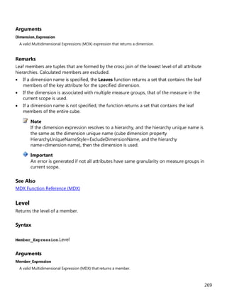 269
Arguments
Dimension_Expression
A valid Multidimensional Expressions (MDX) expression that returns a dimension.
Remarks
Leaf members are tuples that are formed by the cross join of the lowest level of all attribute
hierarchies. Calculated members are excluded.
• If a dimension name is specified, the Leaves function returns a set that contains the leaf
members of the key attribute for the specified dimension.
• If the dimension is associated with multiple measure groups, that of the measure in the
current scope is used.
• If a dimension name is not specified, the function returns a set that contains the leaf
members of the entire cube.
If the dimension expression resolves to a hierarchy, and the hierarchy unique name is
the same as the dimension unique name (cube dimension property
HierarchyUniqueNameStyle=ExcludeDimensionName, and the hierarchy
name=dimension name), then the dimension is used.
An error is generated if not all attributes have same granularity on measure groups in
current scope.
See Also
MDX Function Reference (MDX)
Level
Returns the level of a member.
Syntax
Member_Expression.Level
Arguments
Member_Expression
A valid Multidimensional Expression (MDX) that returns a member.
Note
Important
 