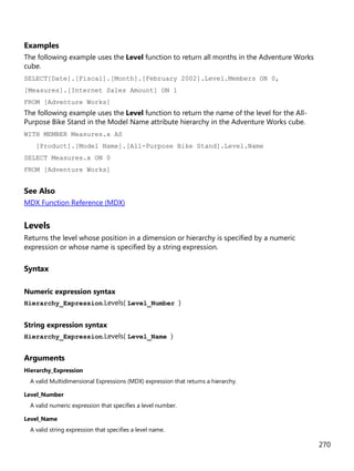 270
Examples
The following example uses the Level function to return all months in the Adventure Works
cube.
SELECT[Date].[Fiscal].[Month].[February 2002].Level.Members ON 0,
[Measures].[Internet Sales Amount] ON 1
FROM [Adventure Works]
The following example uses the Level function to return the name of the level for the All-
Purpose Bike Stand in the Model Name attribute hierarchy in the Adventure Works cube.
WITH MEMBER Measures.x AS
[Product].[Model Name].[All-Purpose Bike Stand].Level.Name
SELECT Measures.x ON 0
FROM [Adventure Works]
See Also
MDX Function Reference (MDX)
Levels
Returns the level whose position in a dimension or hierarchy is specified by a numeric
expression or whose name is specified by a string expression.
Syntax
Numeric expression syntax
Hierarchy_Expression.Levels( Level_Number )
String expression syntax
Hierarchy_Expression.Levels( Level_Name )
Arguments
Hierarchy_Expression
A valid Multidimensional Expressions (MDX) expression that returns a hierarchy.
Level_Number
A valid numeric expression that specifies a level number.
Level_Name
A valid string expression that specifies a level name.
 