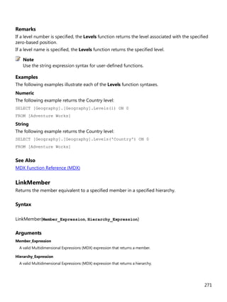 271
Remarks
If a level number is specified, the Levels function returns the level associated with the specified
zero-based position.
If a level name is specified, the Levels function returns the specified level.
Use the string expression syntax for user-defined functions.
Examples
The following examples illustrate each of the Levels function syntaxes.
Numeric
The following example returns the Country level:
SELECT [Geography].[Geography].Levels(1) ON 0
FROM [Adventure Works]
String
The following example returns the Country level:
SELECT [Geography].[Geography].Levels('Country') ON 0
FROM [Adventure Works]
See Also
MDX Function Reference (MDX)
LinkMember
Returns the member equivalent to a specified member in a specified hierarchy.
Syntax
LinkMember(Member_Expression, Hierarchy_Expression)
Arguments
Member_Expression
A valid Multidimensional Expressions (MDX) expression that returns a member.
Hierarchy_Expression
A valid Multidimensional Expressions (MDX) expression that returns a hierarchy.
Note
 
