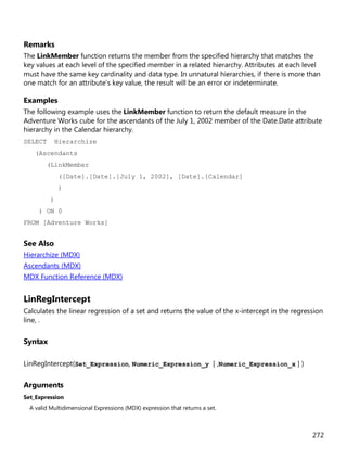 272
Remarks
The LinkMember function returns the member from the specified hierarchy that matches the
key values at each level of the specified member in a related hierarchy. Attributes at each level
must have the same key cardinality and data type. In unnatural hierarchies, if there is more than
one match for an attribute's key value, the result will be an error or indeterminate.
Examples
The following example uses the LinkMember function to return the default measure in the
Adventure Works cube for the ascendants of the July 1, 2002 member of the Date.Date attribute
hierarchy in the Calendar hierarchy.
SELECT Hierarchize
(Ascendants
(LinkMember
([Date].[Date].[July 1, 2002], [Date].[Calendar]
)
)
) ON 0
FROM [Adventure Works]
See Also
Hierarchize (MDX)
Ascendants (MDX)
MDX Function Reference (MDX)
LinRegIntercept
Calculates the linear regression of a set and returns the value of the x-intercept in the regression
line, .
Syntax
LinRegIntercept(Set_Expression, Numeric_Expression_y [ ,Numeric_Expression_x ] )
Arguments
Set_Expression
A valid Multidimensional Expressions (MDX) expression that returns a set.
 