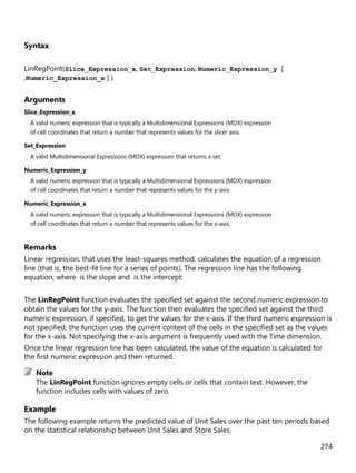 274
Syntax
LinRegPoint(Slice_Expression_x, Set_Expression, Numeric_Expression_y [
,Numeric_Expression_x ] )
Arguments
Slice_Expression_x
A valid numeric expression that is typically a Multidimensional Expressions (MDX) expression
of cell coordinates that return a number that represents values for the slicer axis.
Set_Expression
A valid Multidimensional Expressions (MDX) expression that returns a set.
Numeric_Expression_y
A valid numeric expression that is typically a Multidimensional Expressions (MDX) expression
of cell coordinates that return a number that represents values for the y-axis.
Numeric_Expression_x
A valid numeric expression that is typically a Multidimensional Expressions (MDX) expression
of cell coordinates that return a number that represents values for the x-axis.
Remarks
Linear regression, that uses the least-squares method, calculates the equation of a regression
line (that is, the best-fit line for a series of points). The regression line has the following
equation, where is the slope and is the intercept:
The LinRegPoint function evaluates the specified set against the second numeric expression to
obtain the values for the y-axis. The function then evaluates the specified set against the third
numeric expression, if specified, to get the values for the x-axis. If the third numeric expression is
not specified, the function uses the current context of the cells in the specified set as the values
for the x-axis. Not specifying the x-axis argument is frequently used with the Time dimension.
Once the linear regression line has been calculated, the value of the equation is calculated for
the first numeric expression and then returned.
The LinRegPoint function ignores empty cells or cells that contain text. However, the
function includes cells with values of zero.
Example
The following example returns the predicted value of Unit Sales over the past ten periods based
on the statistical relationship between Unit Sales and Store Sales.
Note
 