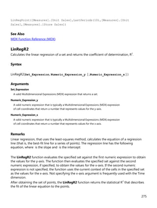 275
LinRegPoint([Measures].[Unit Sales],LastPeriods(10),[Measures].[Unit
Sales],[Measures].[Store Sales])
See Also
MDX Function Reference (MDX)
LinRegR2
Calculates the linear regression of a set and returns the coefficient of determination, R2
.
Syntax
LinRegR2(Set_Expression, Numeric_Expression_y [ ,Numeric_Expression_x ] )
Arguments
Set_Expression
A valid Multidimensional Expressions (MDX) expression that returns a set.
Numeric_Expression_y
A valid numeric expression that is typically a Multidimensional Expressions (MDX) expression
of cell coordinates that return a number that represents values for the y-axis.
Numeric_Expression_x
A valid numeric expression that is typically a Multidimensional Expressions (MDX) expression
of cell coordinates that return a number that represents values for the x-axis.
Remarks
Linear regression, that uses the least-squares method, calculates the equation of a regression
line (that is, the best-fit line for a series of points). The regression line has the following
equation, where is the slope and is the intercept:
The LinRegR2 function evaluates the specified set against the first numeric expression to obtain
the values for the y-axis. The function then evaluates the specified set against the second
numeric expression, if specified, to obtain the values for the x-axis. If the second numeric
expression is not specified, the function uses the current context of the cells in the specified set
as the values for the x-axis. Not specifying the x-axis argument is frequently used with the Time
dimension.
After obtaining the set of points, the LinRegR2 function returns the statistical R2
that describes
the fit of the linear equation to the points.
 
