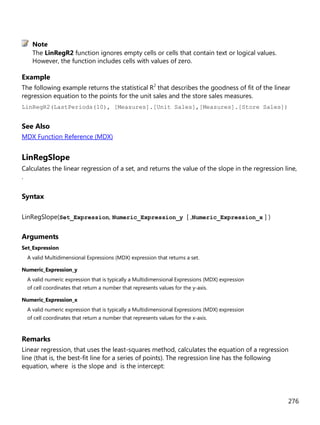 276
The LinRegR2 function ignores empty cells or cells that contain text or logical values.
However, the function includes cells with values of zero.
Example
The following example returns the statistical R2
that describes the goodness of fit of the linear
regression equation to the points for the unit sales and the store sales measures.
LinRegR2(LastPeriods(10), [Measures].[Unit Sales],[Measures].[Store Sales])
See Also
MDX Function Reference (MDX)
LinRegSlope
Calculates the linear regression of a set, and returns the value of the slope in the regression line,
.
Syntax
LinRegSlope(Set_Expression, Numeric_Expression_y [ ,Numeric_Expression_x ] )
Arguments
Set_Expression
A valid Multidimensional Expressions (MDX) expression that returns a set.
Numeric_Expression_y
A valid numeric expression that is typically a Multidimensional Expressions (MDX) expression
of cell coordinates that return a number that represents values for the y-axis.
Numeric_Expression_x
A valid numeric expression that is typically a Multidimensional Expressions (MDX) expression
of cell coordinates that return a number that represents values for the x-axis.
Remarks
Linear regression, that uses the least-squares method, calculates the equation of a regression
line (that is, the best-fit line for a series of points). The regression line has the following
equation, where is the slope and is the intercept:
Note
 