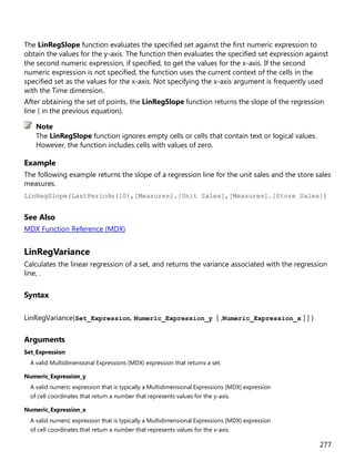 277
The LinRegSlope function evaluates the specified set against the first numeric expression to
obtain the values for the y-axis. The function then evaluates the specified set expression against
the second numeric expression, if specified, to get the values for the x-axis. If the second
numeric expression is not specified, the function uses the current context of the cells in the
specified set as the values for the x-axis. Not specifying the x-axis argument is frequently used
with the Time dimension.
After obtaining the set of points, the LinRegSlope function returns the slope of the regression
line ( in the previous equation).
The LinRegSlope function ignores empty cells or cells that contain text or logical values.
However, the function includes cells with values of zero.
Example
The following example returns the slope of a regression line for the unit sales and the store sales
measures.
LinRegSlope(LastPeriods(10),[Measures].[Unit Sales],[Measures].[Store Sales])
See Also
MDX Function Reference (MDX)
LinRegVariance
Calculates the linear regression of a set, and returns the variance associated with the regression
line, .
Syntax
LinRegVariance(Set_Expression, Numeric_Expression_y [ ,Numeric_Expression_x ] ] )
Arguments
Set_Expression
A valid Multidimensional Expressions (MDX) expression that returns a set.
Numeric_Expression_y
A valid numeric expression that is typically a Multidimensional Expressions (MDX) expression
of cell coordinates that return a number that represents values for the y-axis.
Numeric_Expression_x
A valid numeric expression that is typically a Multidimensional Expressions (MDX) expression
of cell coordinates that return a number that represents values for the x-axis.
Note
 