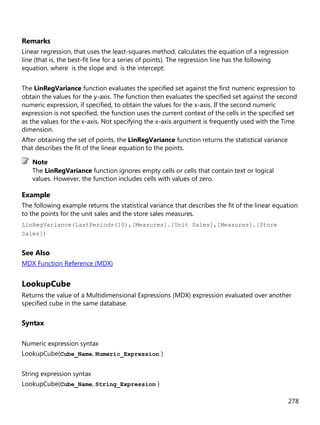 278
Remarks
Linear regression, that uses the least-squares method, calculates the equation of a regression
line (that is, the best-fit line for a series of points). The regression line has the following
equation, where is the slope and is the intercept:
The LinRegVariance function evaluates the specified set against the first numeric expression to
obtain the values for the y-axis. The function then evaluates the specified set against the second
numeric expression, if specified, to obtain the values for the x-axis. If the second numeric
expression is not specified, the function uses the current context of the cells in the specified set
as the values for the x-axis. Not specifying the x-axis argument is frequently used with the Time
dimension.
After obtaining the set of points, the LinRegVariance function returns the statistical variance
that describes the fit of the linear equation to the points.
The LinRegVariance function ignores empty cells or cells that contain text or logical
values. However, the function includes cells with values of zero.
Example
The following example returns the statistical variance that describes the fit of the linear equation
to the points for the unit sales and the store sales measures.
LinRegVariance(LastPeriods(10),[Measures].[Unit Sales],[Measures].[Store
Sales])
See Also
MDX Function Reference (MDX)
LookupCube
Returns the value of a Multidimensional Expressions (MDX) expression evaluated over another
specified cube in the same database.
Syntax
Numeric expression syntax
LookupCube(Cube_Name, Numeric_Expression )
String expression syntax
LookupCube(Cube_Name, String_Expression )
Note
 