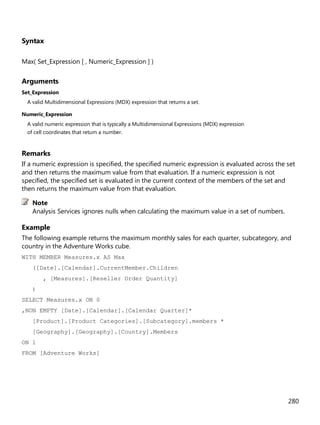 280
Syntax
Max( Set_Expression [ , Numeric_Expression ] )
Arguments
Set_Expression
A valid Multidimensional Expressions (MDX) expression that returns a set.
Numeric_Expression
A valid numeric expression that is typically a Multidimensional Expressions (MDX) expression
of cell coordinates that return a number.
Remarks
If a numeric expression is specified, the specified numeric expression is evaluated across the set
and then returns the maximum value from that evaluation. If a numeric expression is not
specified, the specified set is evaluated in the current context of the members of the set and
then returns the maximum value from that evaluation.
Analysis Services ignores nulls when calculating the maximum value in a set of numbers.
Example
The following example returns the maximum monthly sales for each quarter, subcategory, and
country in the Adventure Works cube.
WITH MEMBER Measures.x AS Max
([Date].[Calendar].CurrentMember.Children
, [Measures].[Reseller Order Quantity]
)
SELECT Measures.x ON 0
,NON EMPTY [Date].[Calendar].[Calendar Quarter]*
[Product].[Product Categories].[Subcategory].members *
[Geography].[Geography].[Country].Members
ON 1
FROM [Adventure Works]
Note
 