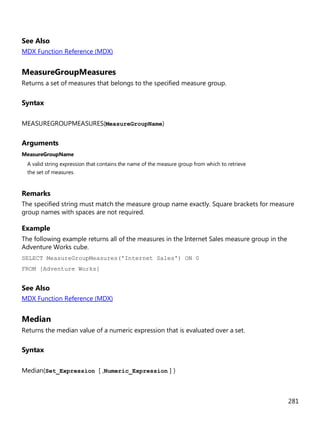 281
See Also
MDX Function Reference (MDX)
MeasureGroupMeasures
Returns a set of measures that belongs to the specified measure group.
Syntax
MEASUREGROUPMEASURES(MeasureGroupName)
Arguments
MeasureGroupName
A valid string expression that contains the name of the measure group from which to retrieve
the set of measures.
Remarks
The specified string must match the measure group name exactly. Square brackets for measure
group names with spaces are not required.
Example
The following example returns all of the measures in the Internet Sales measure group in the
Adventure Works cube.
SELECT MeasureGroupMeasures('Internet Sales') ON 0
FROM [Adventure Works]
See Also
MDX Function Reference (MDX)
Median
Returns the median value of a numeric expression that is evaluated over a set.
Syntax
Median(Set_Expression [ ,Numeric_Expression ] )
 