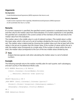 282
Arguments
Set_Expression
A valid Multidimensional Expressions (MDX) expression that returns a set.
Numeric_Expression
A valid numeric expression that is typically a Multidimensional Expressions (MDX) expression
of cell coordinates that return a number.
Remarks
If a numeric expression is specified, the specified numeric expression is evaluated across the set
and then returns the median value from that evaluation. If a numeric expression is not specified,
the specified set is evaluated in the current context of the members of the set and returns the
median value from the evaluation.
The median value is the middle value in a set of ordered numbers. (The medial value is unlike
the mean value, which is the sum of a set of numbers divided by the count of numbers in the
set). The median value is determined by choosing the smallest value such that at least half of the
values in the set are no greater than the chosen value. If the number of values within the set is
odd, the median value corresponds to a single value. If the number of values within the set is
even, the median value corresponds to the sum of the two middle values divided by two.
Analysis Services ignores nulls when calculating the median value in a set of ordered
numbers.
Example
The following example returns the median monthly sales for each quarter, each subcategory,
and each country in the Adventure Works cube.
WITH MEMBER Measures.x AS Median
([Date].[Calendar].CurrentMember.Children
, [Measures].[Reseller Order Quantity]
)
SELECT Measures.x ON 0
,NON EMPTY [Date].[Calendar].[Calendar Quarter]*
[Product].[Product Categories].[Subcategory].members *
[Geography].[Geography].[Country].Members
ON 1
FROM [Adventure Works]
Note
 