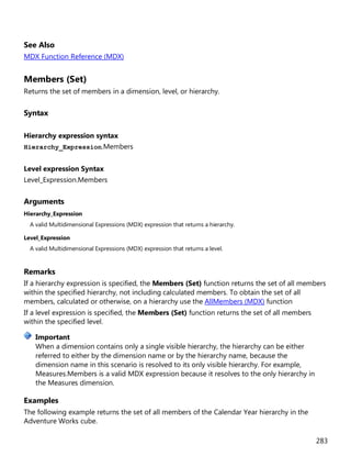 283
See Also
MDX Function Reference (MDX)
Members (Set)
Returns the set of members in a dimension, level, or hierarchy.
Syntax
Hierarchy expression syntax
Hierarchy_Expression.Members
Level expression Syntax
Level_Expression.Members
Arguments
Hierarchy_Expression
A valid Multidimensional Expressions (MDX) expression that returns a hierarchy.
Level_Expression
A valid Multidimensional Expressions (MDX) expression that returns a level.
Remarks
If a hierarchy expression is specified, the Members (Set) function returns the set of all members
within the specified hierarchy, not including calculated members. To obtain the set of all
members, calculated or otherwise, on a hierarchy use the AllMembers (MDX) function
If a level expression is specified, the Members (Set) function returns the set of all members
within the specified level.
When a dimension contains only a single visible hierarchy, the hierarchy can be either
referred to either by the dimension name or by the hierarchy name, because the
dimension name in this scenario is resolved to its only visible hierarchy. For example,
Measures.Members is a valid MDX expression because it resolves to the only hierarchy in
the Measures dimension.
Examples
The following example returns the set of all members of the Calendar Year hierarchy in the
Adventure Works cube.
Important
 