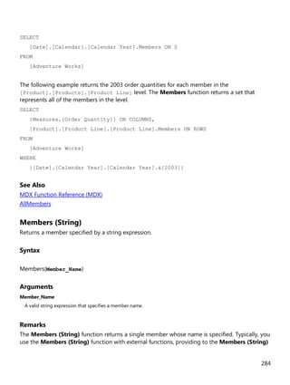 284
SELECT
[Date].[Calendar].[Calendar Year].Members ON 0
FROM
[Adventure Works]
The following example returns the 2003 order quantities for each member in the
[Product].[Products].[Product Line] level. The Members function returns a set that
represents all of the members in the level.
SELECT
{Measures.[Order Quantity]} ON COLUMNS,
[Product].[Product Line].[Product Line].Members ON ROWS
FROM
[Adventure Works]
WHERE
{[Date].[Calendar Year].[Calendar Year].&[2003]}
See Also
MDX Function Reference (MDX)
AllMembers
Members (String)
Returns a member specified by a string expression.
Syntax
Members(Member_Name)
Arguments
Member_Name
A valid string expression that specifies a member name.
Remarks
The Members (String) function returns a single member whose name is specified. Typically, you
use the Members (String) function with external functions, providing to the Members (String)
 